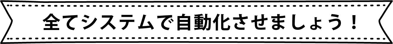 全てシステムで自動化させましょう！